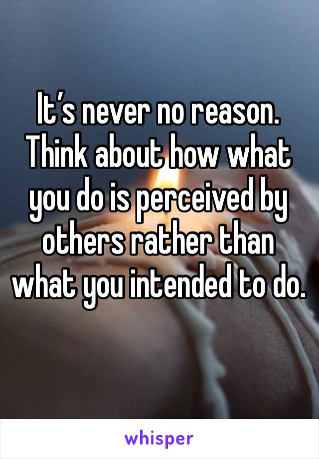 It’s never no reason. Think about how what you do is perceived by others rather than what you intended to do. 