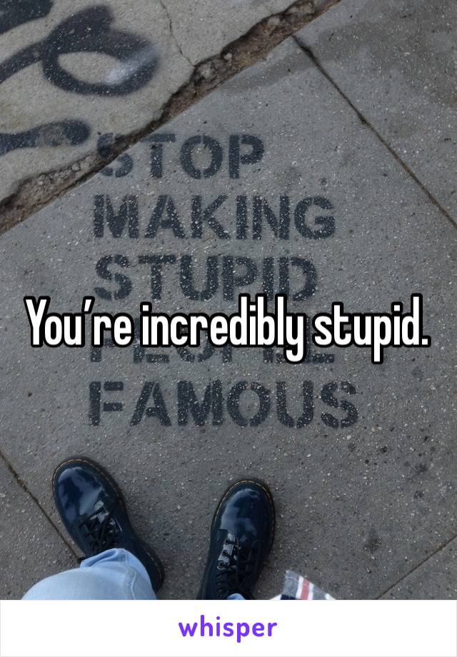 You’re incredibly stupid.  