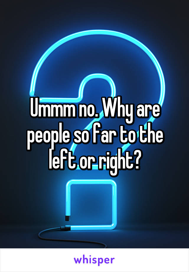 Ummm no. Why are people so far to the left or right?
