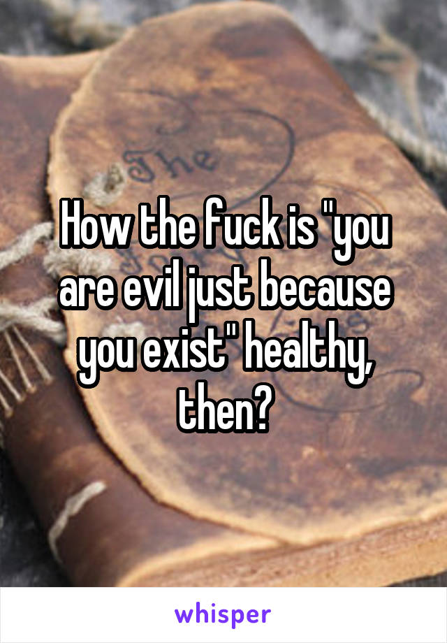 How the fuck is "you are evil just because you exist" healthy, then?