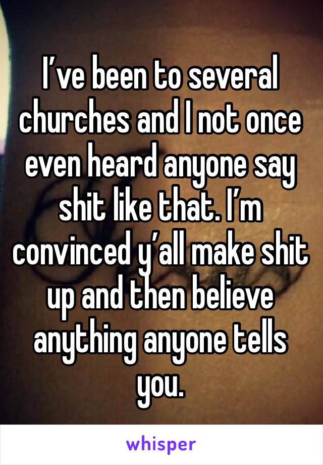 I’ve been to several churches and I not once even heard anyone say shit like that. I’m convinced y’all make shit up and then believe anything anyone tells you. 