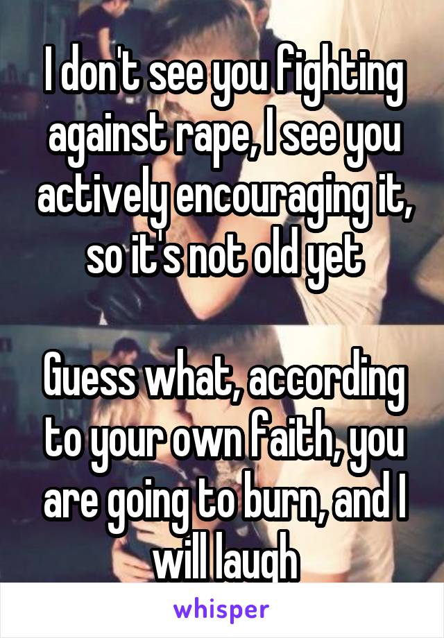 I don't see you fighting against rape, I see you actively encouraging it, so it's not old yet

Guess what, according to your own faith, you are going to burn, and I will laugh