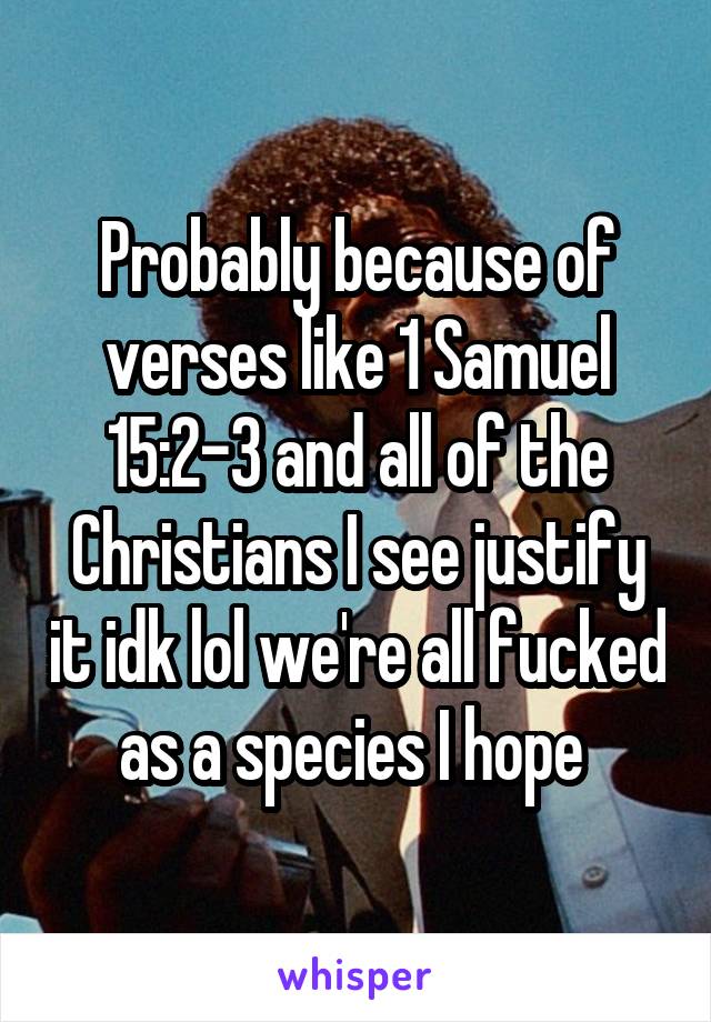 Probably because of verses like 1 Samuel 15:2-3 and all of the Christians I see justify it idk lol we're all fucked as a species I hope 