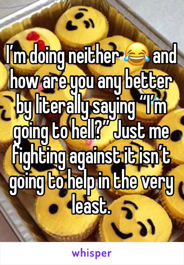 I’m doing neither 😂 and how are you any better by literally saying “I’m going to hell?” Just me fighting against it isn’t going to help in the very least.