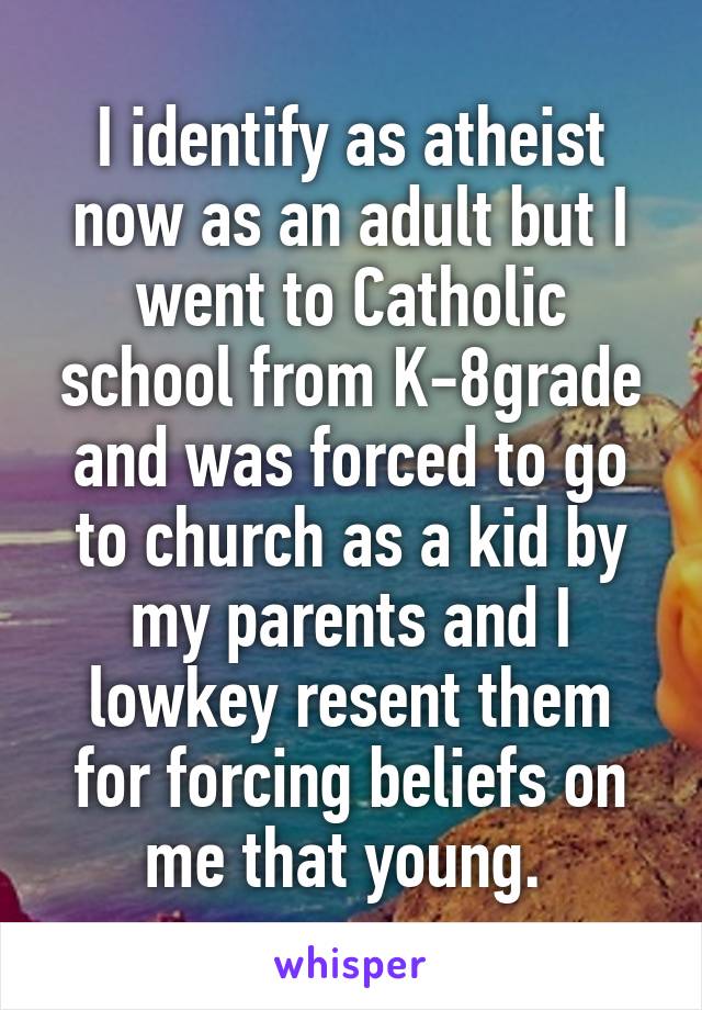 I identify as atheist now as an adult but I went to Catholic school from K-8grade and was forced to go to church as a kid by my parents and I lowkey resent them for forcing beliefs on me that young. 