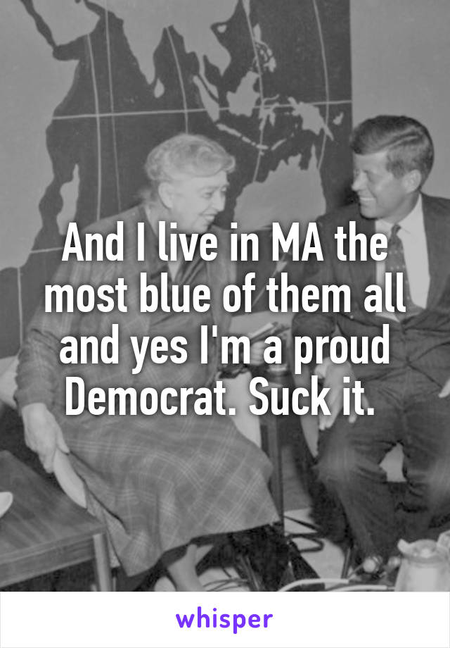 And I live in MA the most blue of them all and yes I'm a proud Democrat. Suck it. 