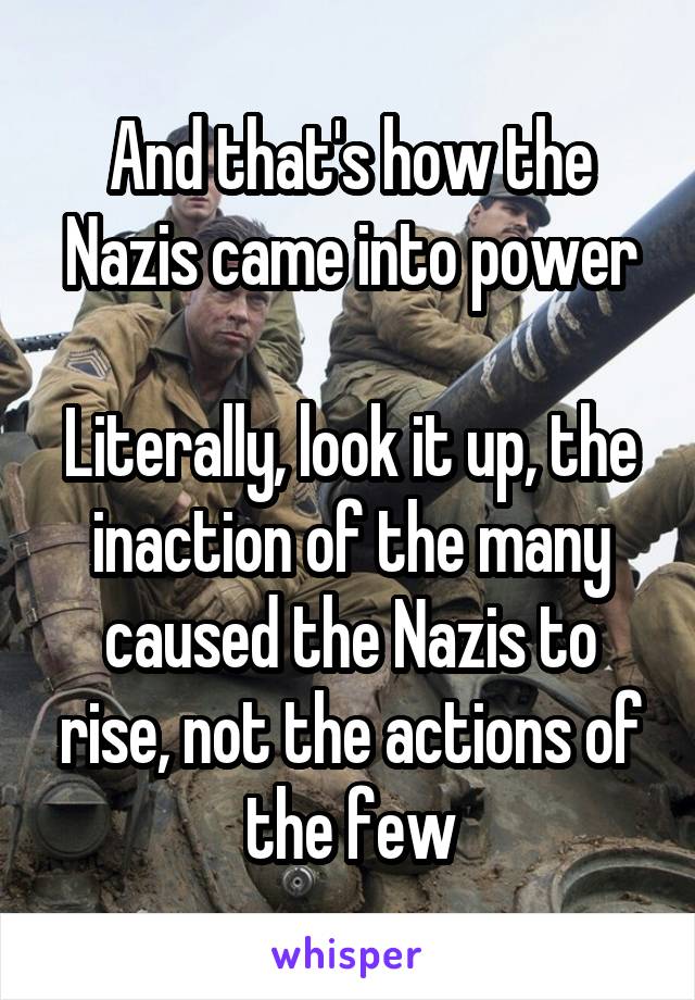 And that's how the Nazis came into power

Literally, look it up, the inaction of the many caused the Nazis to rise, not the actions of the few