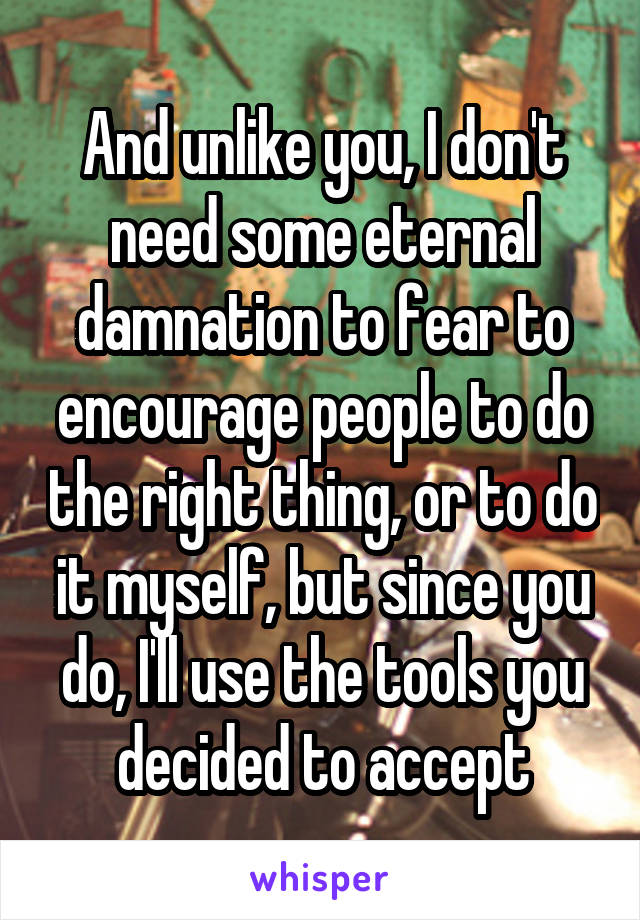 And unlike you, I don't need some eternal damnation to fear to encourage people to do the right thing, or to do it myself, but since you do, I'll use the tools you decided to accept