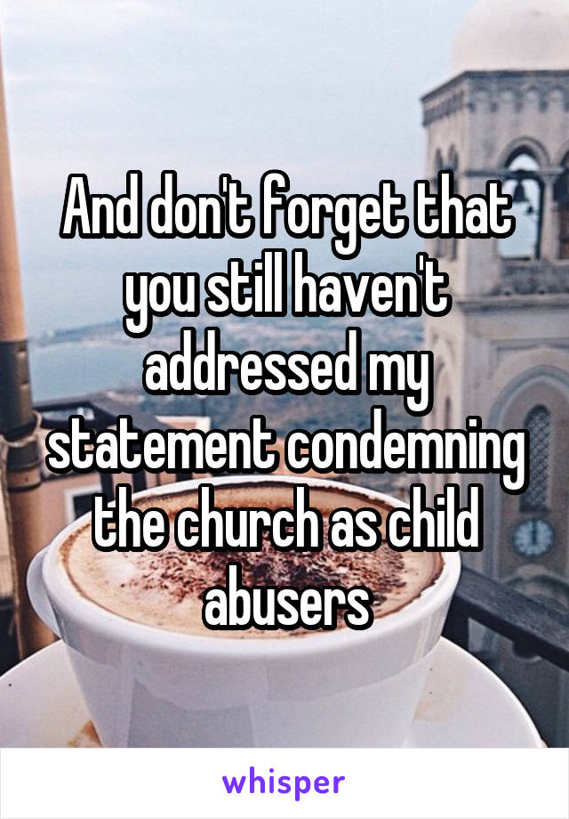 And don't forget that you still haven't addressed my statement condemning the church as child abusers