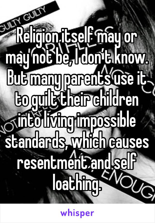 Religion itself may or may not be, I don’t know. But many parents use it to guilt their children into living impossible standards, which causes resentment and self loathing. 