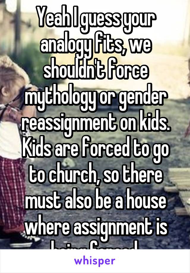 Yeah I guess your analogy fits, we shouldn't force mythology or gender reassignment on kids.
Kids are forced to go to church, so there must also be a house where assignment is being forced.