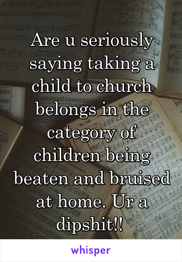 Are u seriously saying taking a child to church belongs in the category of children being beaten and bruised at home. Ur a dipshit!! 