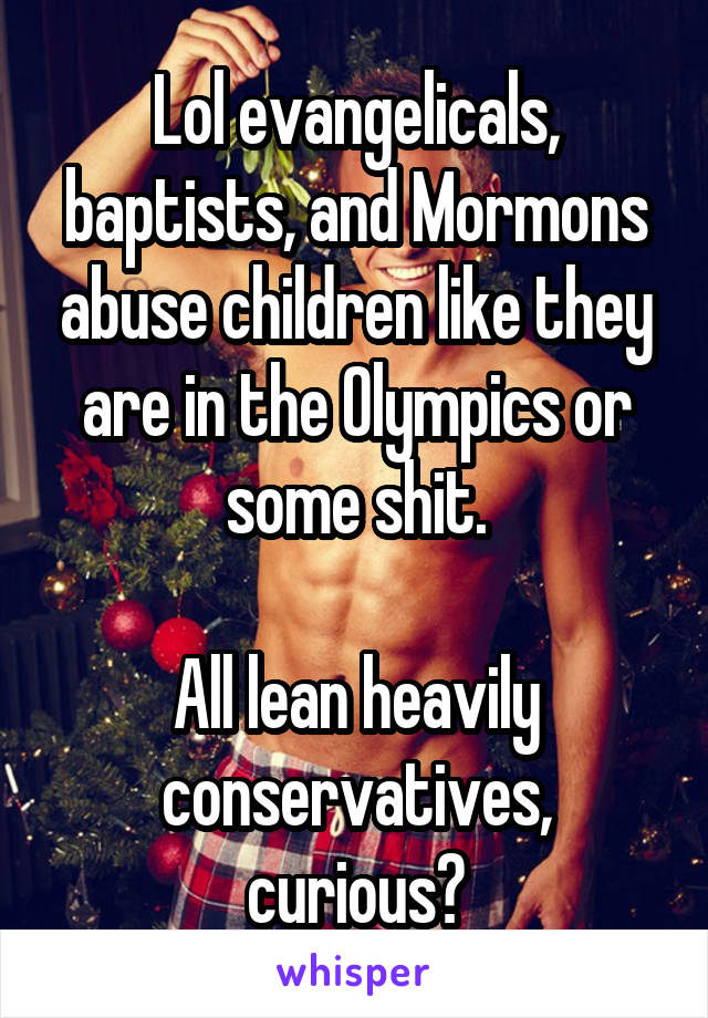 Lol evangelicals, baptists, and Mormons abuse children like they are in the Olympics or some shit.

All lean heavily conservatives, curious?