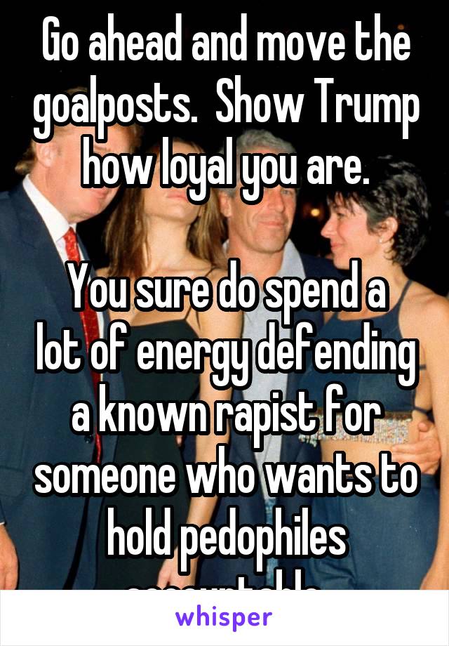 Go ahead and move the goalposts.  Show Trump how loyal you are.

You sure do spend a lot of energy defending a known rapist for someone who wants to hold pedophiles accountable.