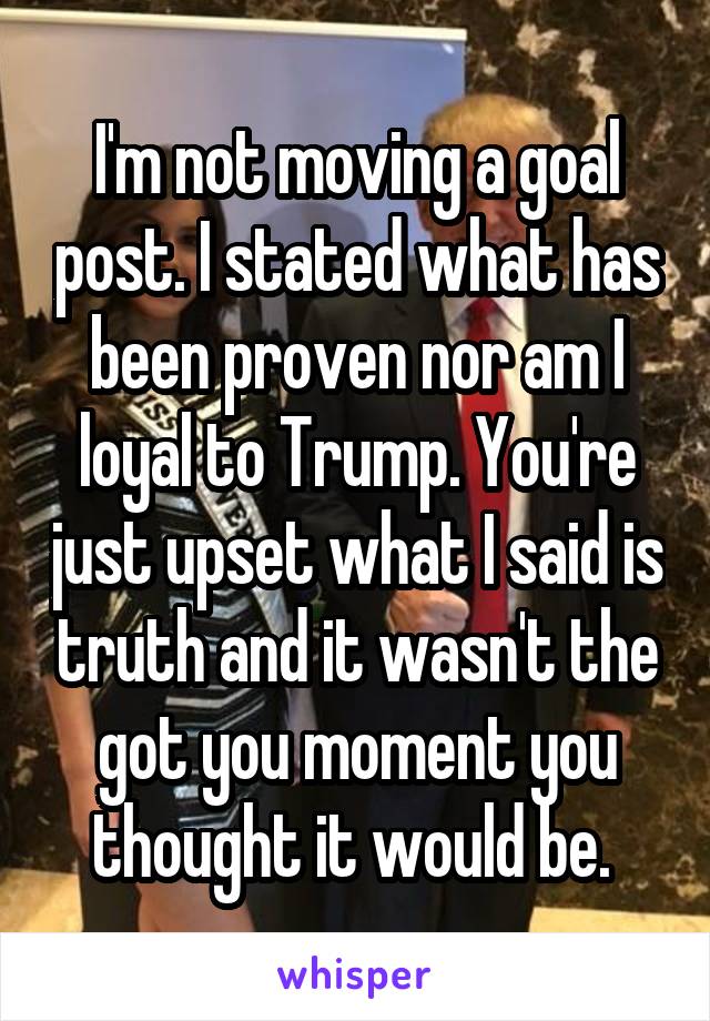 I'm not moving a goal post. I stated what has been proven nor am I loyal to Trump. You're just upset what I said is truth and it wasn't the got you moment you thought it would be. 