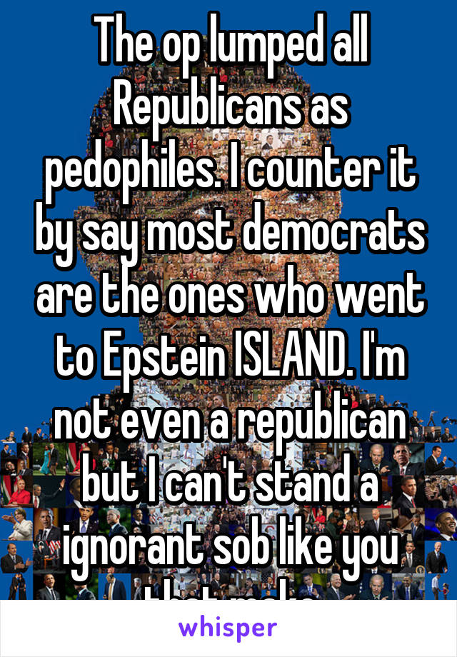 The op lumped all Republicans as pedophiles. I counter it by say most democrats are the ones who went to Epstein ISLAND. I'm not even a republican but I can't stand a ignorant sob like you that make