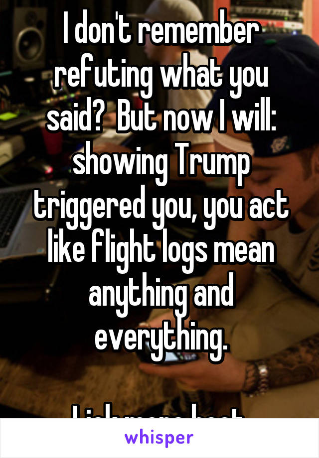 I don't remember refuting what you said?  But now I will: showing Trump triggered you, you act like flight logs mean anything and everything.

Lick more boot.