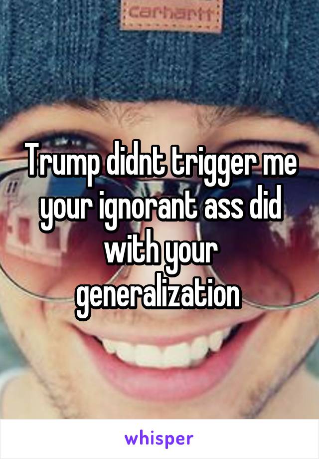 Trump didnt trigger me your ignorant ass did with your generalization 