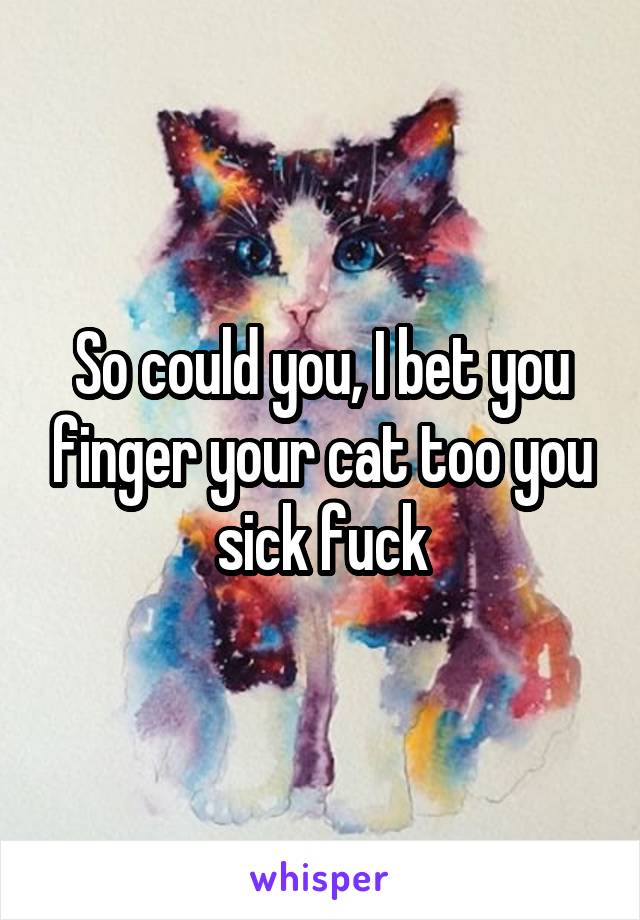 So could you, I bet you finger your cat too you sick fuck