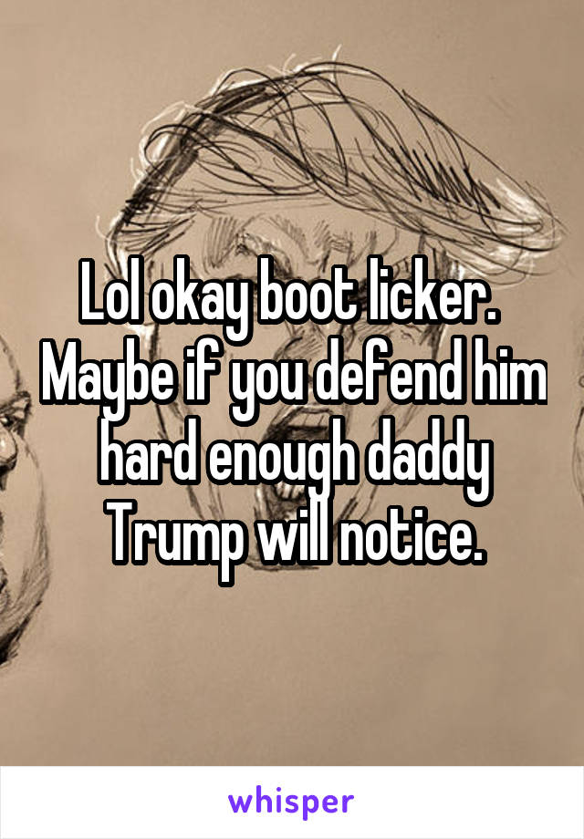 Lol okay boot licker.  Maybe if you defend him hard enough daddy Trump will notice.