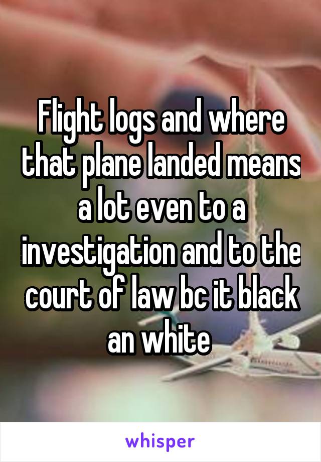 Flight logs and where that plane landed means a lot even to a investigation and to the court of law bc it black an white 