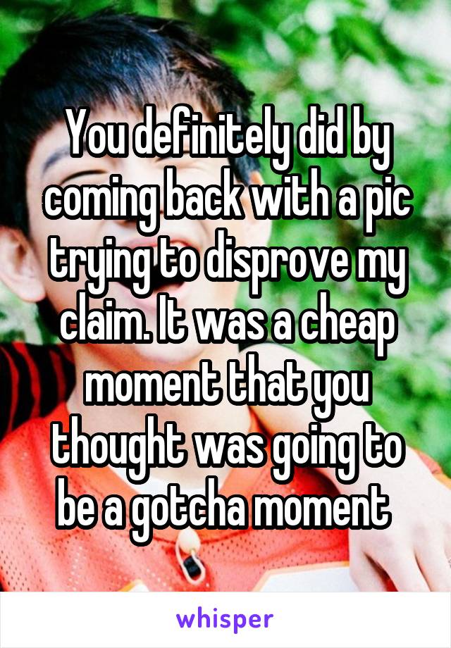 You definitely did by coming back with a pic trying to disprove my claim. It was a cheap moment that you thought was going to be a gotcha moment 