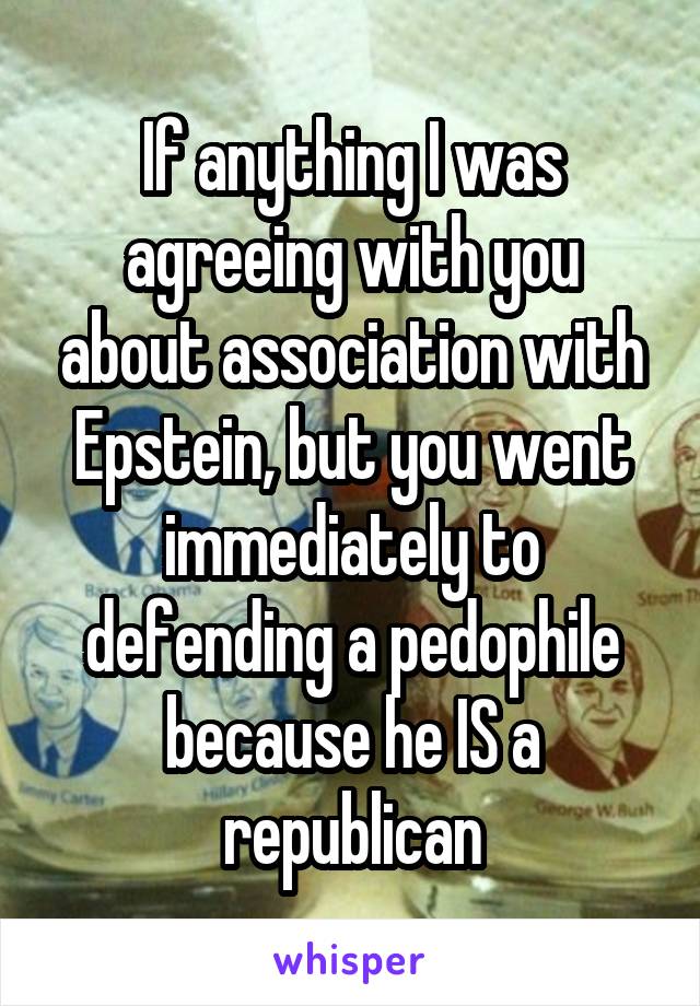 If anything I was agreeing with you about association with Epstein, but you went immediately to defending a pedophile because he IS a republican