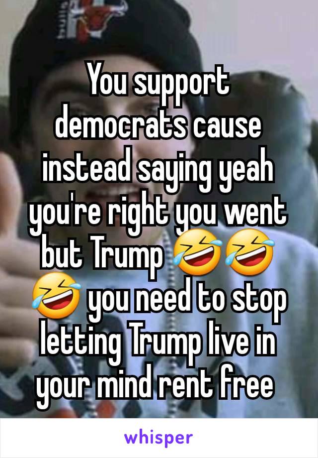 You support democrats cause instead saying yeah you're right you went but Trump 🤣🤣🤣 you need to stop letting Trump live in your mind rent free 