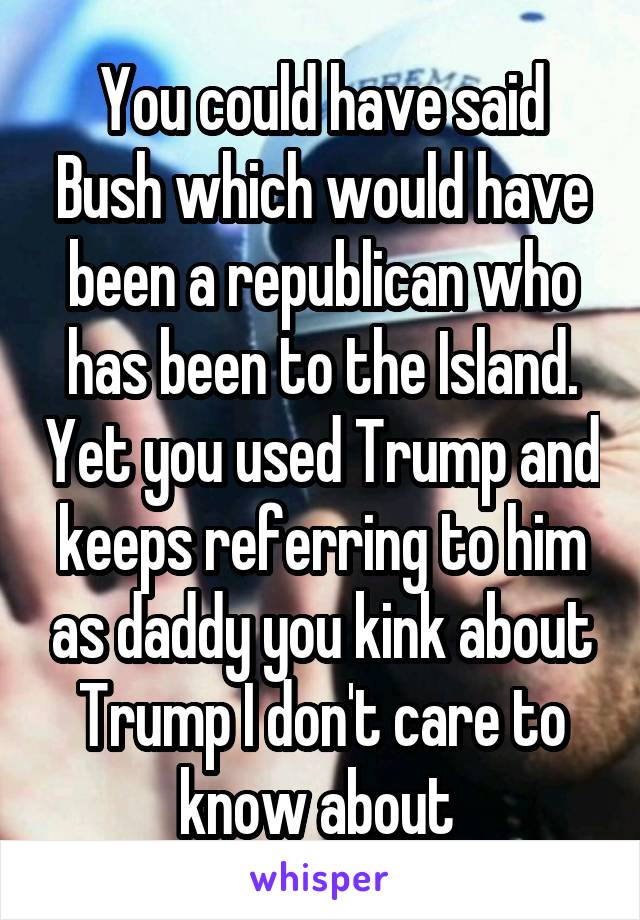 You could have said Bush which would have been a republican who has been to the Island. Yet you used Trump and keeps referring to him as daddy you kink about Trump I don't care to know about 