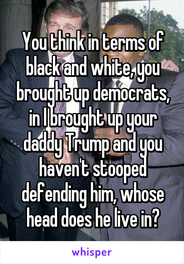 You think in terms of black and white, you brought up democrats, in I brought up your daddy Trump and you haven't stooped defending him, whose head does he live in?