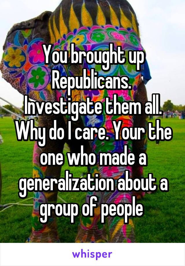 You brought up Republicans.  Investigate them all. Why do I care. Your the one who made a generalization about a group of people 