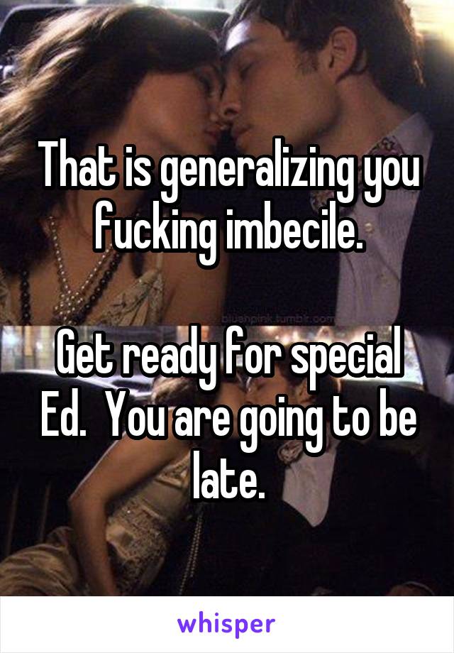 That is generalizing you fucking imbecile.

Get ready for special Ed.  You are going to be late.