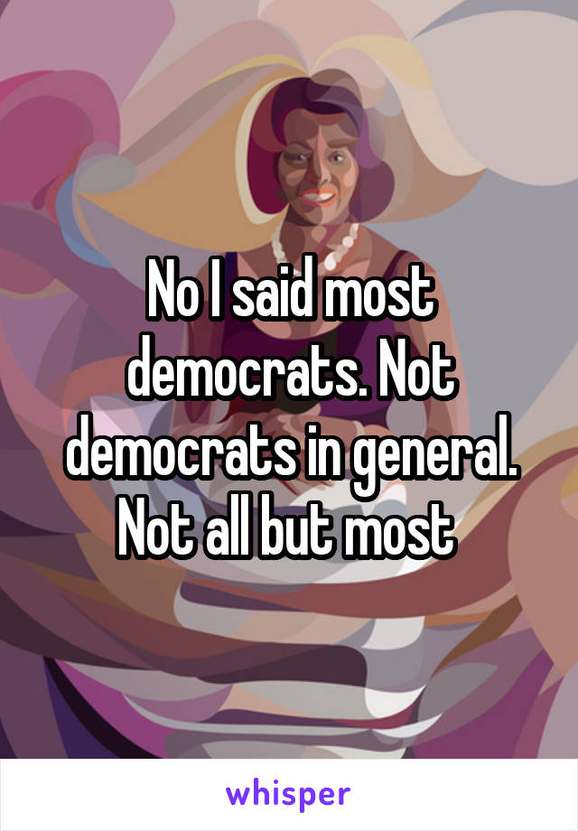 No I said most democrats. Not democrats in general. Not all but most 