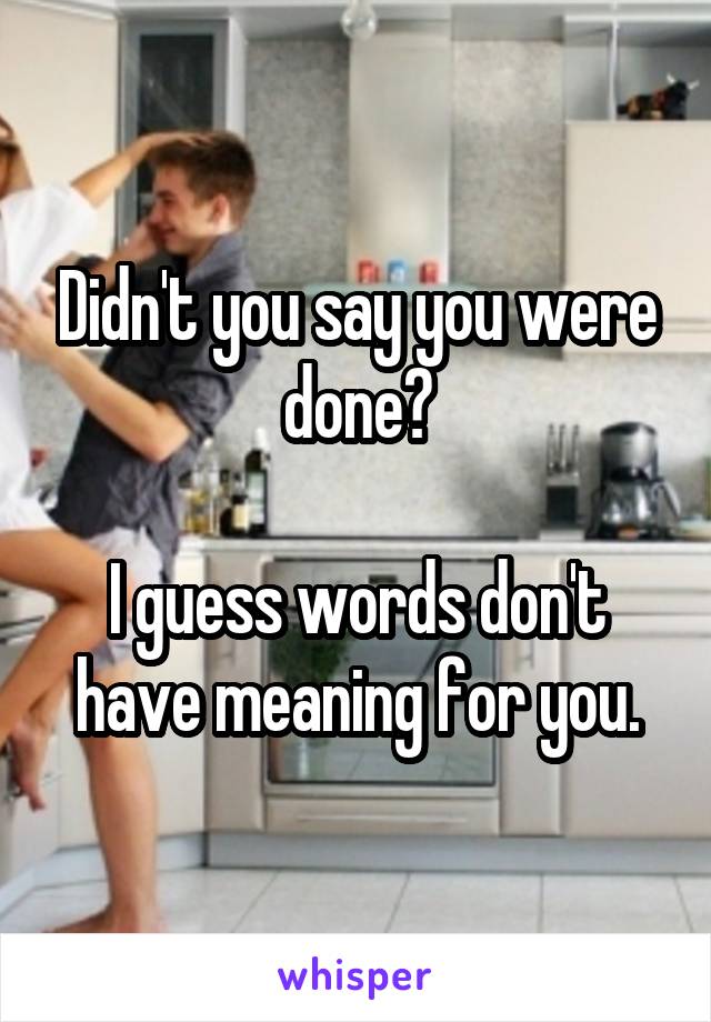 Didn't you say you were done?

I guess words don't have meaning for you.