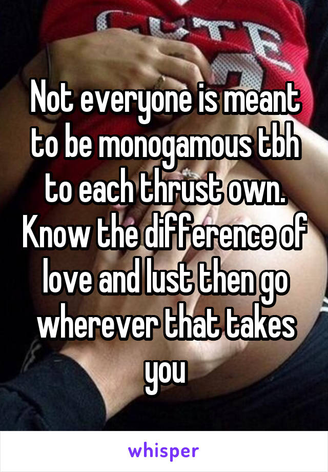 Not everyone is meant to be monogamous tbh to each thrust own. Know the difference of love and lust then go wherever that takes you