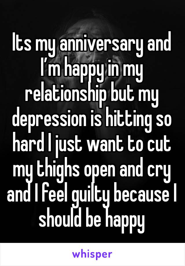 Its my anniversary and I’m happy in my relationship but my depression is hitting so hard I just want to cut my thighs open and cry and I feel guilty because I should be happy 