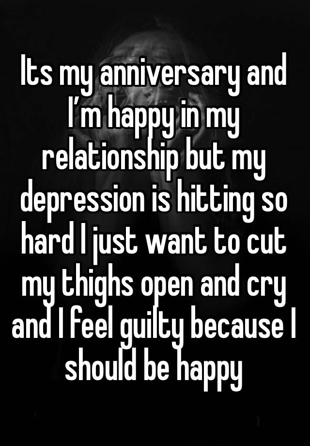 Its my anniversary and I’m happy in my relationship but my depression is hitting so hard I just want to cut my thighs open and cry and I feel guilty because I should be happy 