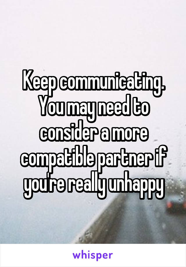 Keep communicating.
You may need to consider a more compatible partner if you're really unhappy