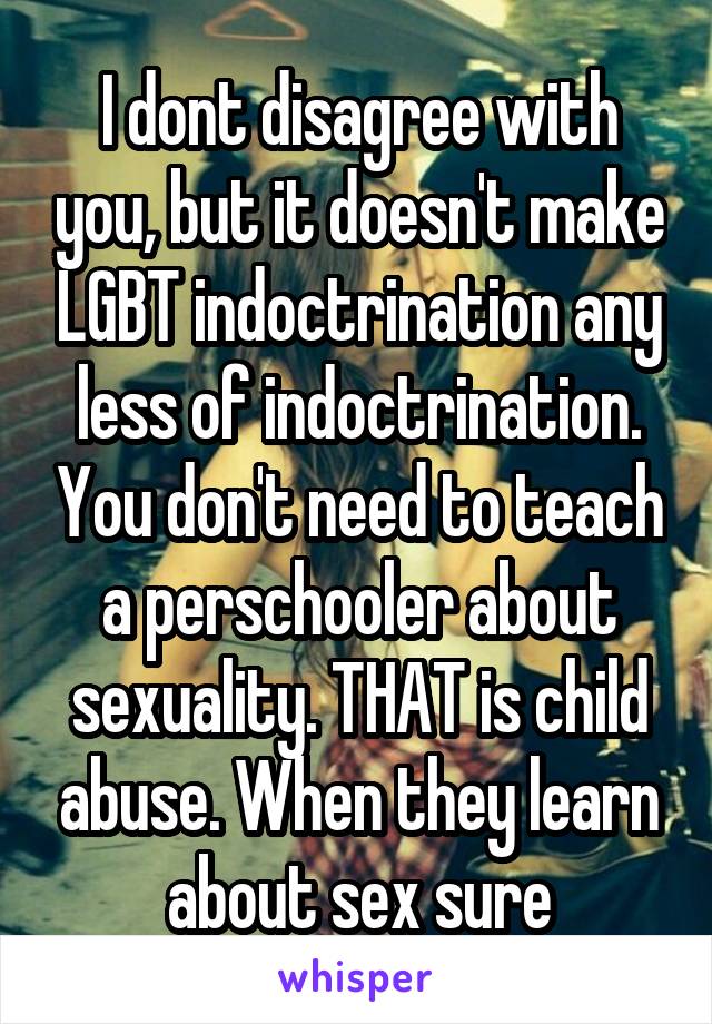 I dont disagree with you, but it doesn't make LGBT indoctrination any less of indoctrination. You don't need to teach a perschooler about sexuality. THAT is child abuse. When they learn about sex sure
