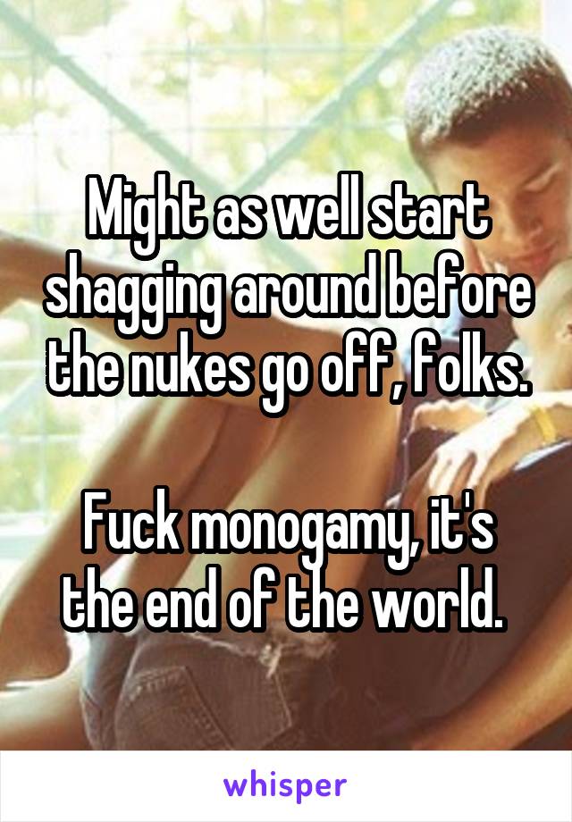 Might as well start shagging around before the nukes go off, folks.

Fuck monogamy, it's the end of the world. 