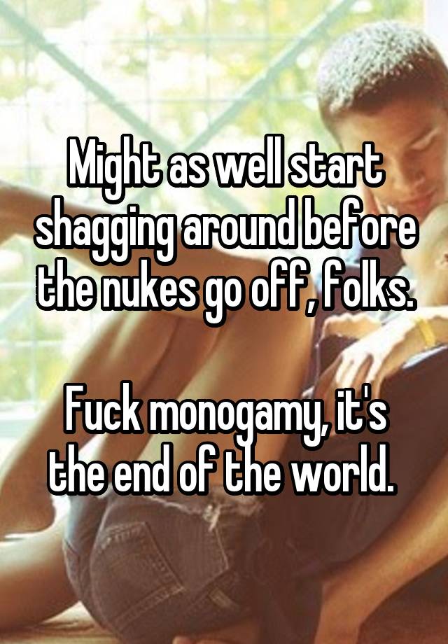 Might as well start shagging around before the nukes go off, folks.

Fuck monogamy, it's the end of the world. 