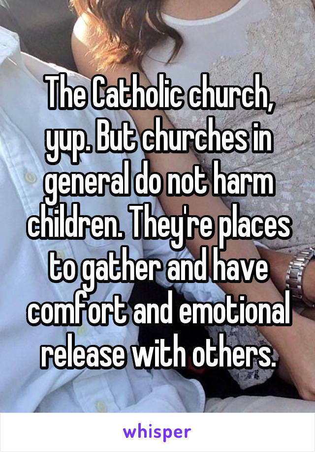 The Catholic church, yup. But churches in general do not harm children. They're places to gather and have comfort and emotional release with others.