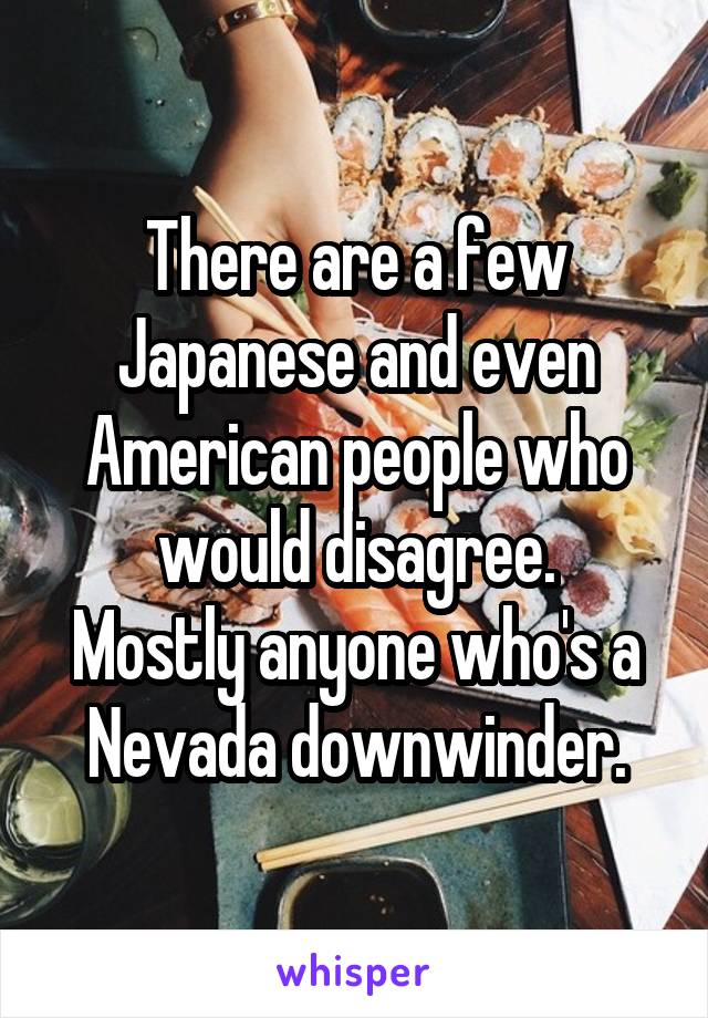 There are a few Japanese and even American people who would disagree.
Mostly anyone who's a Nevada downwinder.