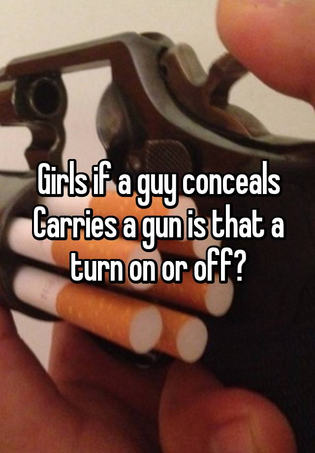 Girls if a guy conceals Carries a gun is that a turn on or off?