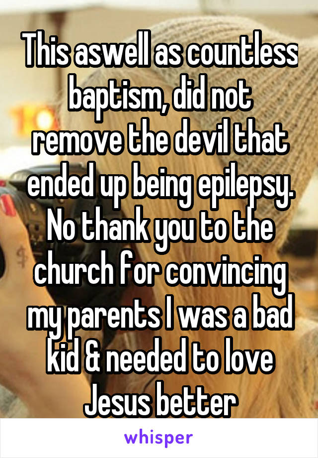 This aswell as countless baptism, did not remove the devil that ended up being epilepsy.
No thank you to the church for convincing my parents I was a bad kid & needed to love Jesus better