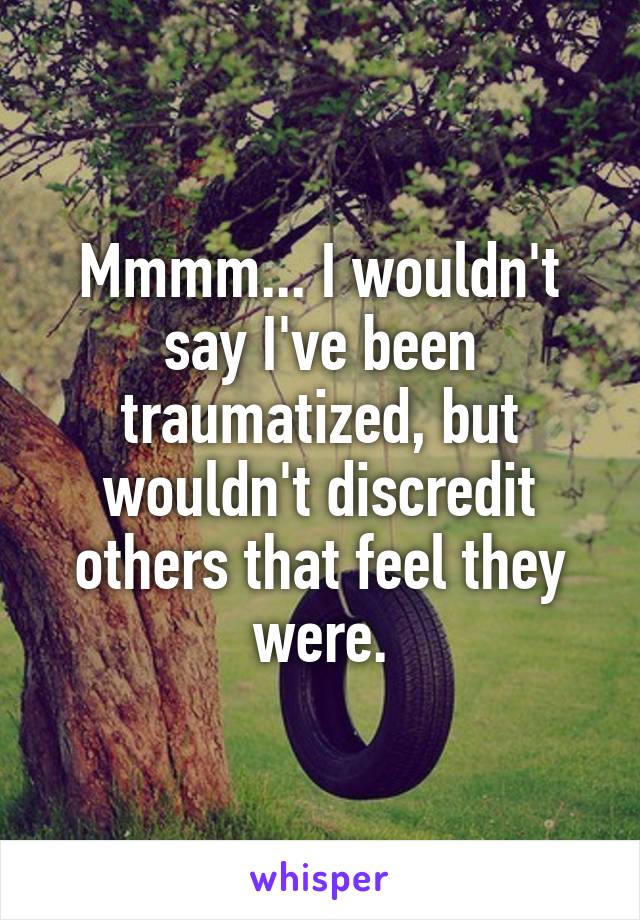 Mmmm... I wouldn't say I've been traumatized, but wouldn't discredit others that feel they were.