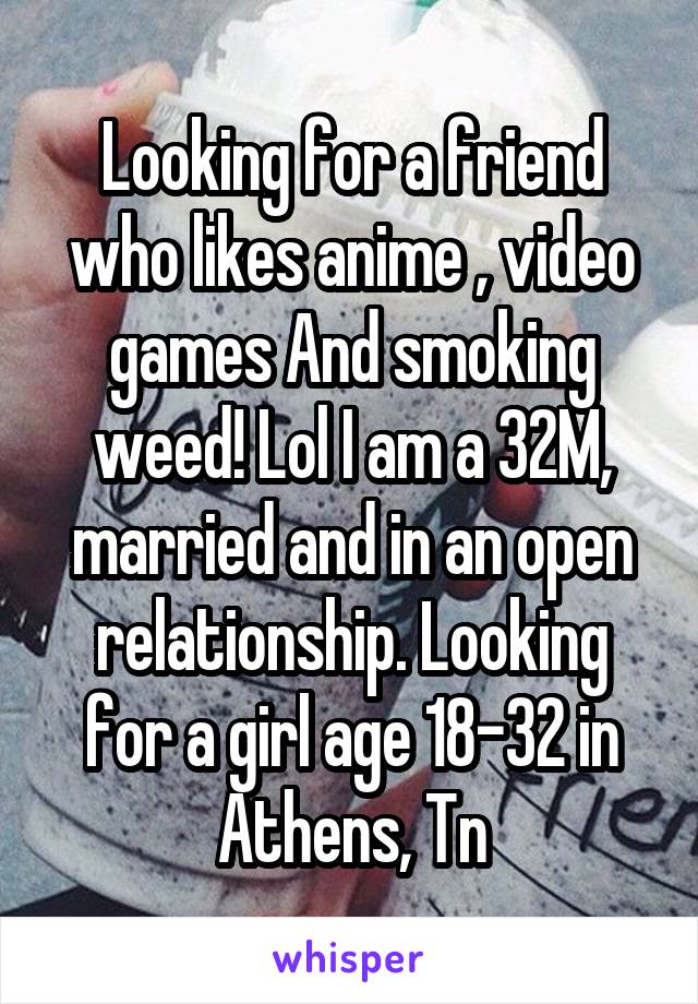 Looking for a friend who likes anime , video games And smoking weed! Lol I am a 32M, married and in an open relationship. Looking for a girl age 18-32 in Athens, Tn