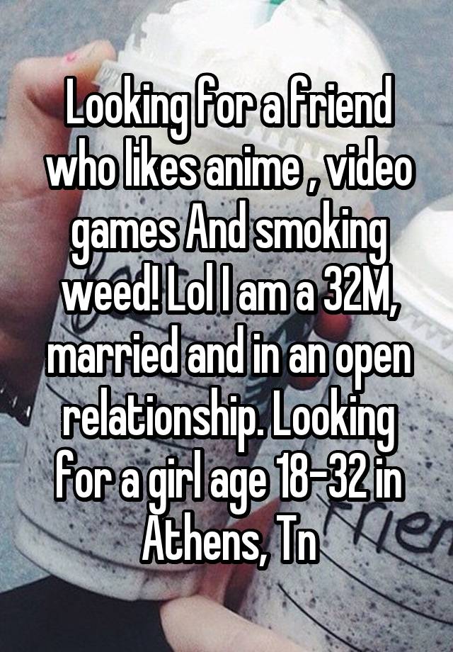 Looking for a friend who likes anime , video games And smoking weed! Lol I am a 32M, married and in an open relationship. Looking for a girl age 18-32 in Athens, Tn