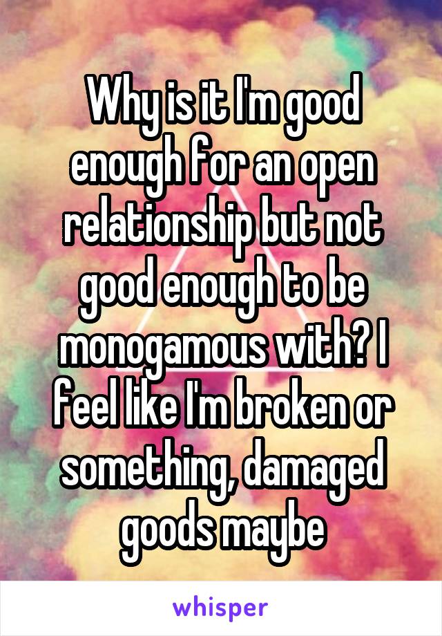 Why is it I'm good enough for an open relationship but not good enough to be monogamous with? I feel like I'm broken or something, damaged goods maybe