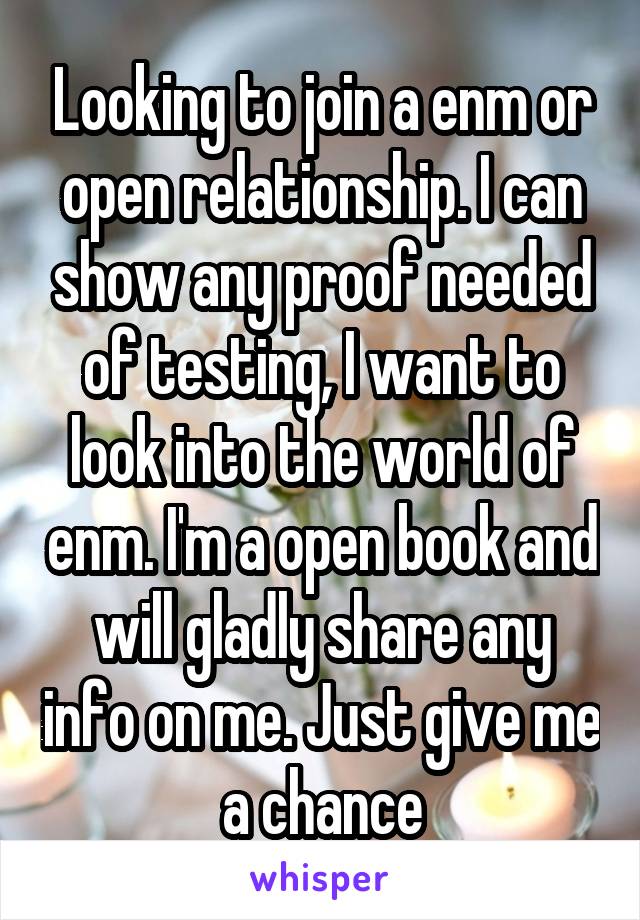 Looking to join a enm or open relationship. I can show any proof needed of testing, I want to look into the world of enm. I'm a open book and will gladly share any info on me. Just give me a chance